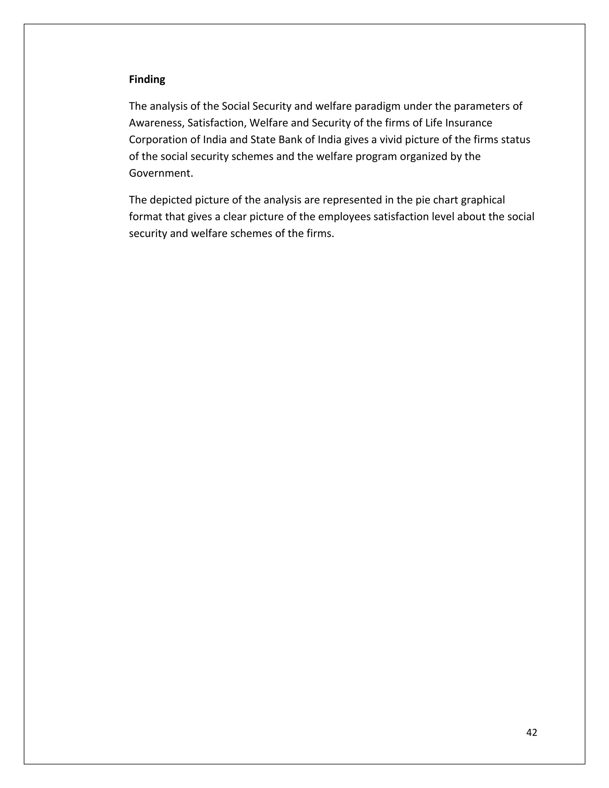 Finding

The analysis of the Social Security and welfare paradigm under the parameters of
Awareness, Satisfaction, Welfare and Security of the firms of Life Insurance
Corporation of India and State Bank of India gives a vivid picture of the firms status
of the social security schemes and the welfare program organized by the
Government.

The depicted picture of the analysis are represented in the pie chart graphical
format that gives a clear picture of the employees satisfaction level about the social
security and welfare schemes of the firms.




                                                                                     42
 