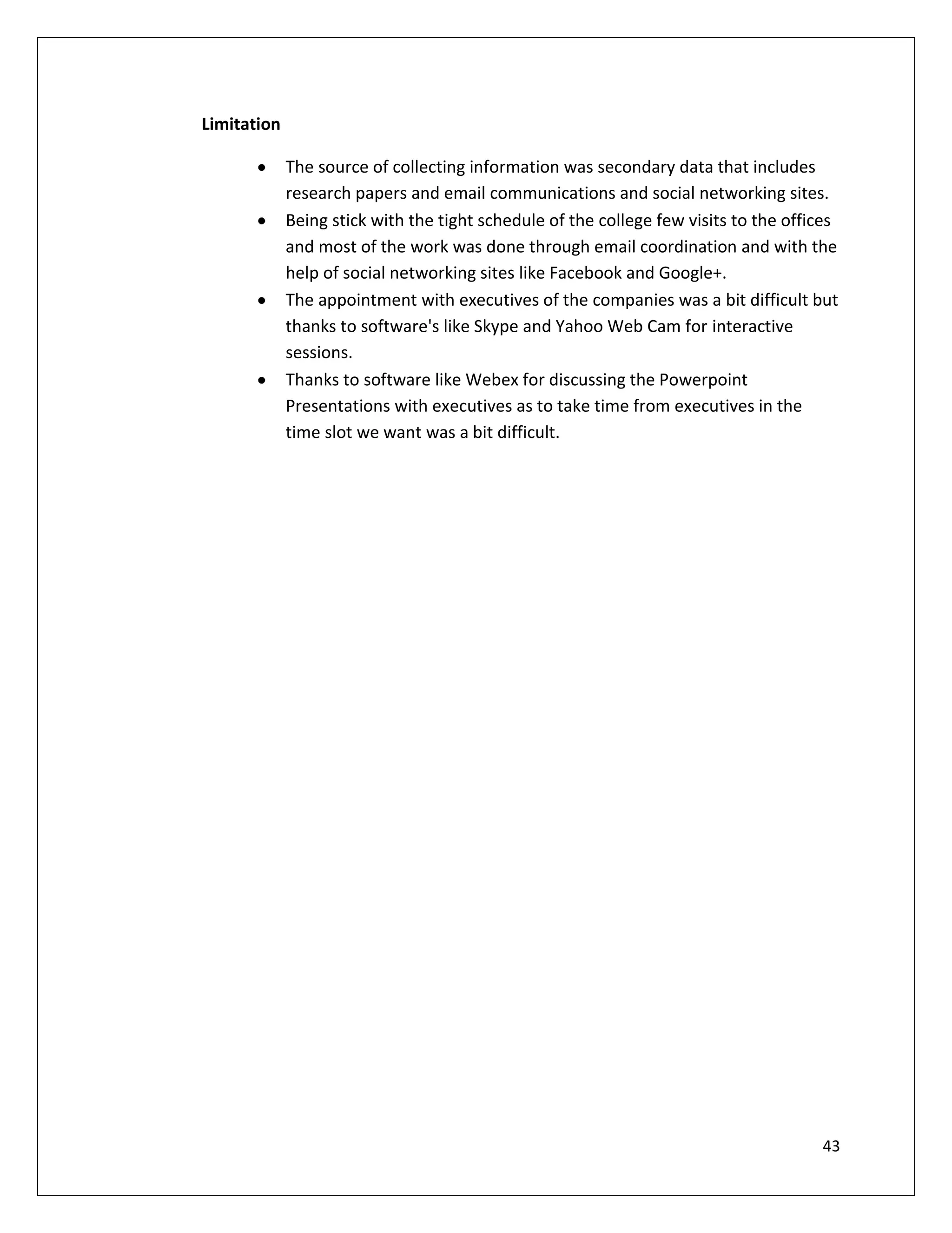 Limitation

             The source of collecting information was secondary data that includes
             research papers and email communications and social networking sites.
             Being stick with the tight schedule of the college few visits to the offices
             and most of the work was done through email coordination and with the
             help of social networking sites like Facebook and Google+.
             The appointment with executives of the companies was a bit difficult but
             thanks to software's like Skype and Yahoo Web Cam for interactive
             sessions.
             Thanks to software like Webex for discussing the Powerpoint
             Presentations with executives as to take time from executives in the
             time slot we want was a bit difficult.




                                                                                      43
 