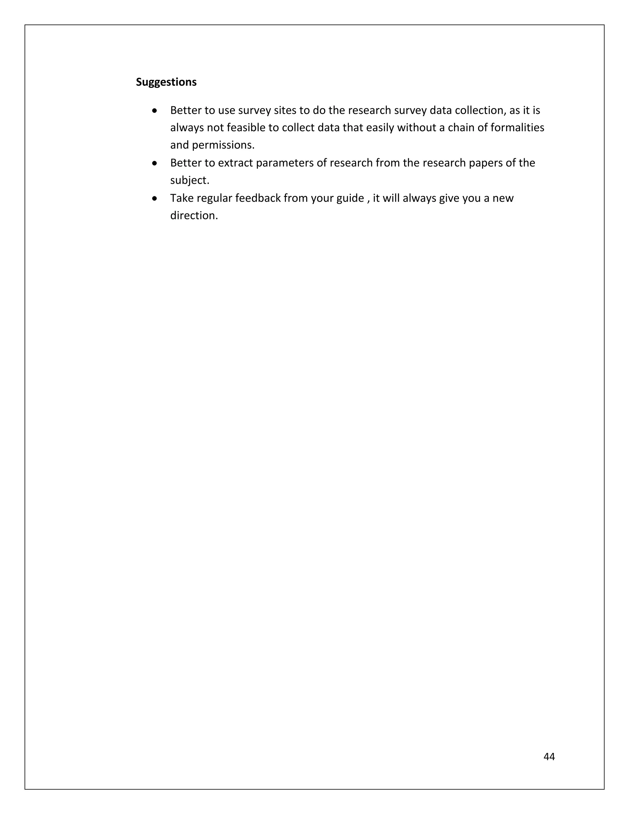 Suggestions

      Better to use survey sites to do the research survey data collection, as it is
      always not feasible to collect data that easily without a chain of formalities
      and permissions.
      Better to extract parameters of research from the research papers of the
      subject.
      Take regular feedback from your guide , it will always give you a new
      direction.




                                                                                   44
 