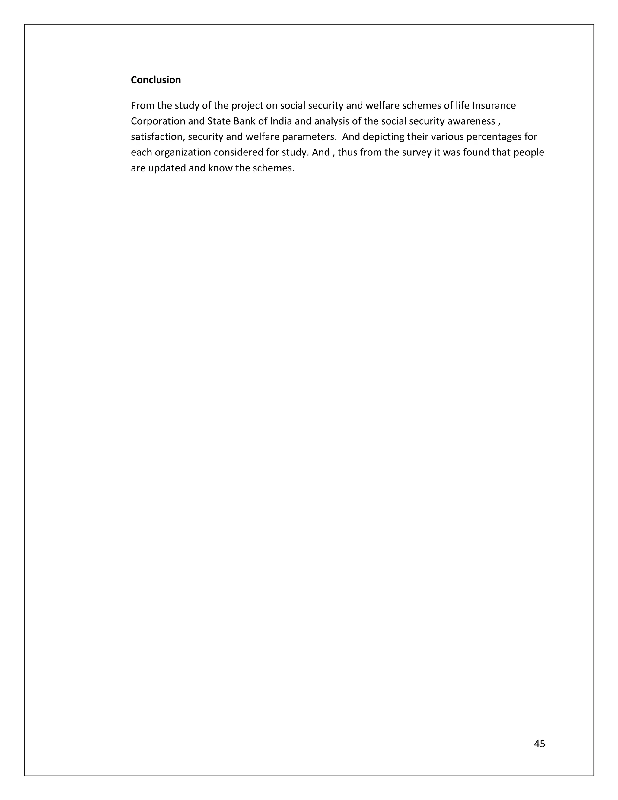 Conclusion

From the study of the project on social security and welfare schemes of life Insurance
Corporation and State Bank of India and analysis of the social security awareness ,
satisfaction, security and welfare parameters. And depicting their various percentages for
each organization considered for study. And , thus from the survey it was found that people
are updated and know the schemes.




                                                                                        45
 