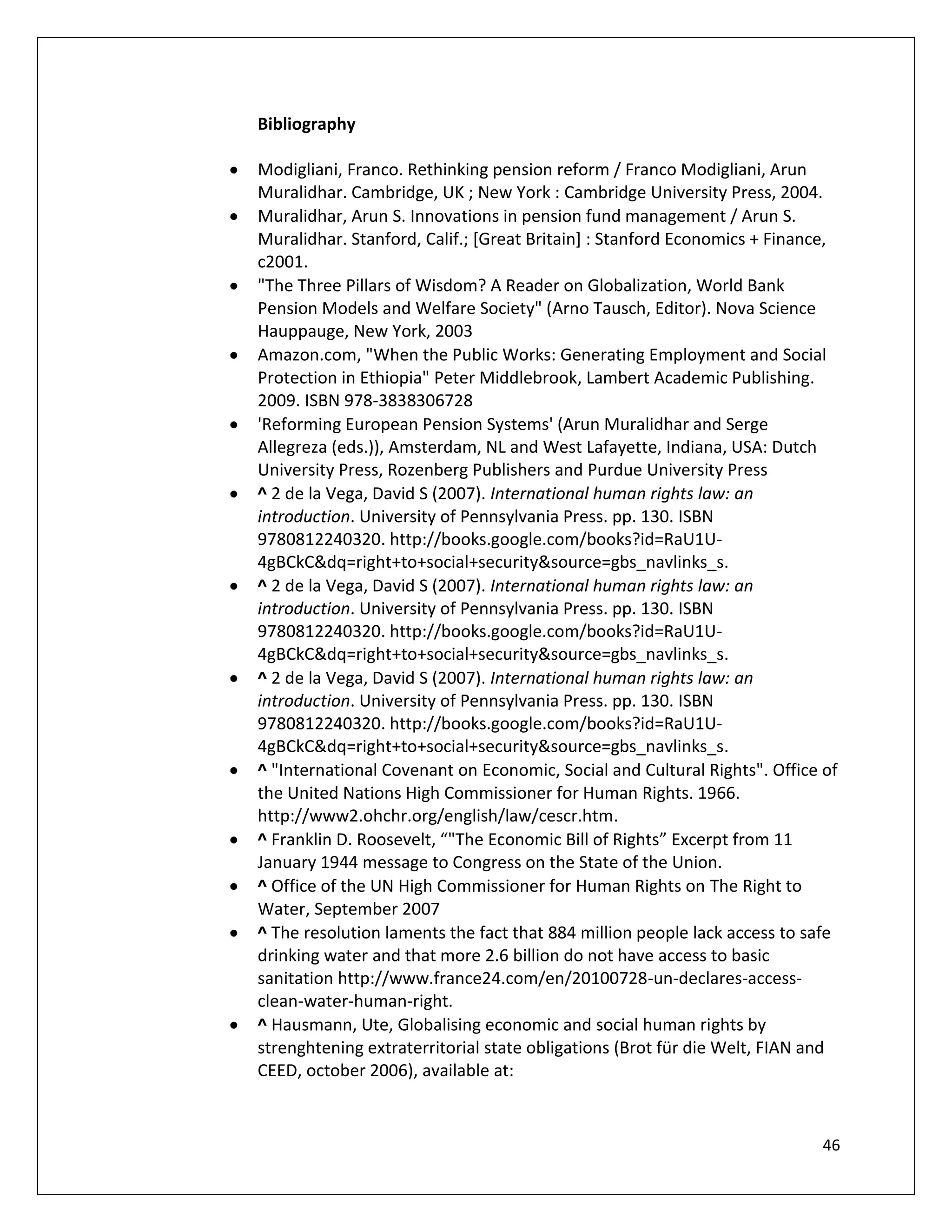 Bibliography

Modigliani, Franco. Rethinking pension reform / Franco Modigliani, Arun
Muralidhar. Cambridge, UK ; New York : Cambridge University Press, 2004.
Muralidhar, Arun S. Innovations in pension fund management / Arun S.
Muralidhar. Stanford, Calif.; [Great Britain] : Stanford Economics + Finance,
c2001.
"The Three Pillars of Wisdom? A Reader on Globalization, World Bank
Pension Models and Welfare Society" (Arno Tausch, Editor). Nova Science
Hauppauge, New York, 2003
Amazon.com, "When the Public Works: Generating Employment and Social
Protection in Ethiopia" Peter Middlebrook, Lambert Academic Publishing.
2009. ISBN 978-3838306728
'Reforming European Pension Systems' (Arun Muralidhar and Serge
Allegreza (eds.)), Amsterdam, NL and West Lafayette, Indiana, USA: Dutch
University Press, Rozenberg Publishers and Purdue University Press
^ 2 de la Vega, David S (2007). International human rights law: an
introduction. University of Pennsylvania Press. pp. 130. ISBN
9780812240320. http://books.google.com/books?id=RaU1U-
4gBCkC&dq=right+to+social+security&source=gbs_navlinks_s.
^ 2 de la Vega, David S (2007). International human rights law: an
introduction. University of Pennsylvania Press. pp. 130. ISBN
9780812240320. http://books.google.com/books?id=RaU1U-
4gBCkC&dq=right+to+social+security&source=gbs_navlinks_s.
^ 2 de la Vega, David S (2007). International human rights law: an
introduction. University of Pennsylvania Press. pp. 130. ISBN
9780812240320. http://books.google.com/books?id=RaU1U-
4gBCkC&dq=right+to+social+security&source=gbs_navlinks_s.
^ "International Covenant on Economic, Social and Cultural Rights". Office of
the United Nations High Commissioner for Human Rights. 1966.
http://www2.ohchr.org/english/law/cescr.htm.
^ Franklin D. Roosevelt, “"The Economic Bill of Rights” Excerpt from 11
January 1944 message to Congress on the State of the Union.
^ Office of the UN High Commissioner for Human Rights on The Right to
Water, September 2007
^ The resolution laments the fact that 884 million people lack access to safe
drinking water and that more 2.6 billion do not have access to basic
sanitation http://www.france24.com/en/20100728-un-declares-access-
clean-water-human-right.
^ Hausmann, Ute, Globalising economic and social human rights by
strenghtening extraterritorial state obligations (Brot für die Welt, FIAN and
CEED, october 2006), available at:


                                                                           46
 