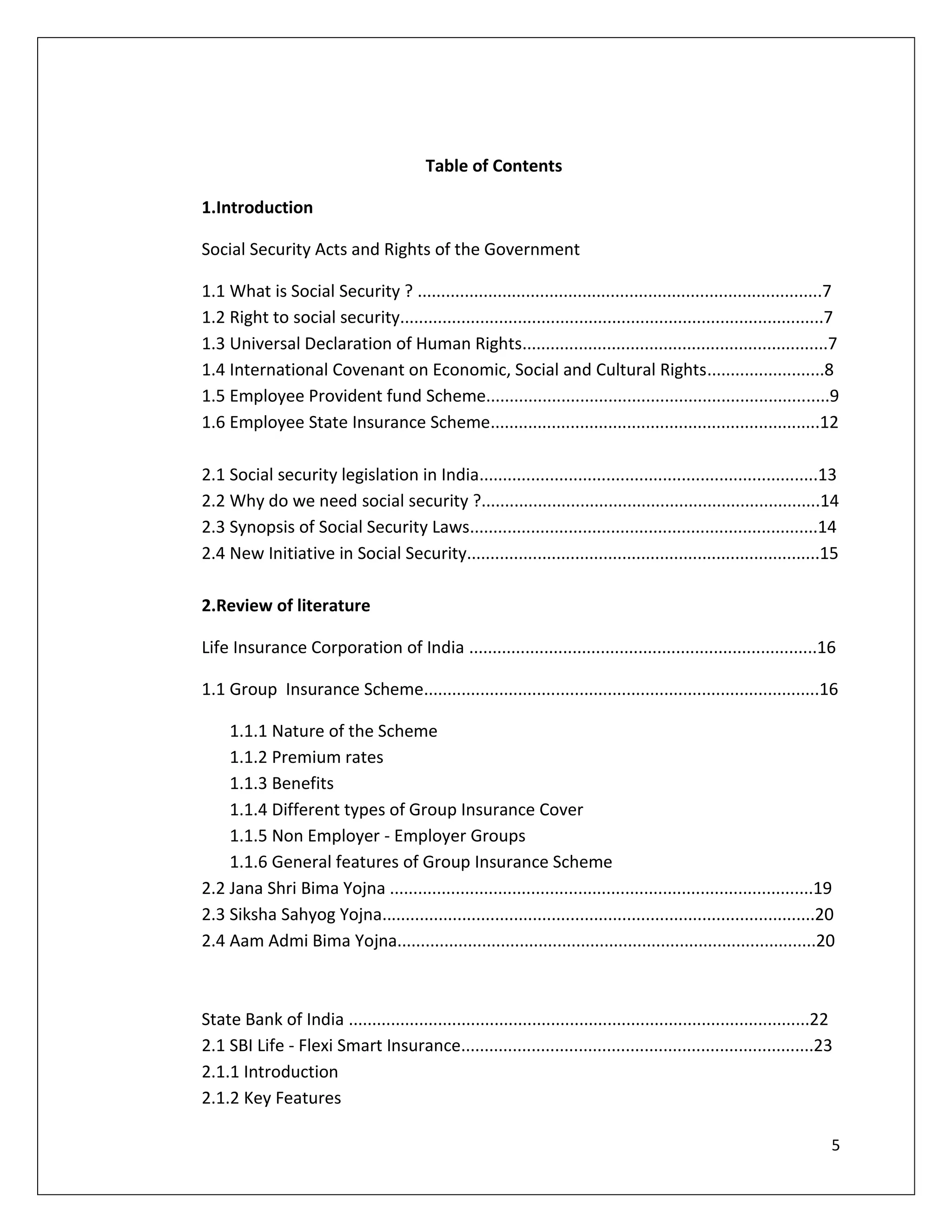 Table of Contents

1.Introduction

Social Security Acts and Rights of the Government

1.1 What is Social Security ? ......................................................................................7
1.2 Right to social security..........................................................................................7
1.3 Universal Declaration of Human Rights.................................................................7
1.4 International Covenant on Economic, Social and Cultural Rights.........................8
1.5 Employee Provident fund Scheme.........................................................................9
1.6 Employee State Insurance Scheme......................................................................12

2.1 Social security legislation in India........................................................................13
2.2 Why do we need social security ?........................................................................14
2.3 Synopsis of Social Security Laws..........................................................................14
2.4 New Initiative in Social Security...........................................................................15

2.Review of literature

Life Insurance Corporation of India ..........................................................................16

1.1 Group Insurance Scheme....................................................................................16

    1.1.1 Nature of the Scheme
    1.1.2 Premium rates
    1.1.3 Benefits
    1.1.4 Different types of Group Insurance Cover
    1.1.5 Non Employer - Employer Groups
    1.1.6 General features of Group Insurance Scheme
2.2 Jana Shri Bima Yojna ..........................................................................................19
2.3 Siksha Sahyog Yojna............................................................................................20
2.4 Aam Admi Bima Yojna.........................................................................................20



State Bank of India ..................................................................................................22
2.1 SBI Life - Flexi Smart Insurance...........................................................................23
2.1.1 Introduction
2.1.2 Key Features

                                                                                                                       5
 
