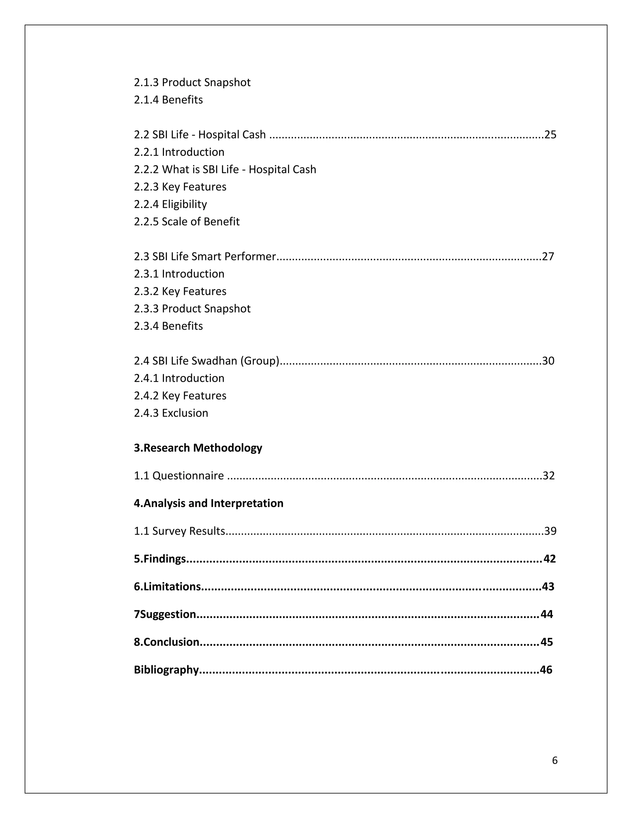 2.1.3 Product Snapshot
2.1.4 Benefits

2.2 SBI Life - Hospital Cash ........................................................................................25
2.2.1 Introduction
2.2.2 What is SBI Life - Hospital Cash
2.2.3 Key Features
2.2.4 Eligibility
2.2.5 Scale of Benefit

2.3 SBI Life Smart Performer.....................................................................................27
2.3.1 Introduction
2.3.2 Key Features
2.3.3 Product Snapshot
2.3.4 Benefits

2.4 SBI Life Swadhan (Group)....................................................................................30
2.4.1 Introduction
2.4.2 Key Features
2.4.3 Exclusion

3.Research Methodology

1.1 Questionnaire .....................................................................................................32

4.Analysis and Interpretation

1.1 Survey Results......................................................................................................39

5.Findings............................................................................................................42

6.Limitations.......................................................................................................43

7Suggestion........................................................................................................44

8.Conclusion.......................................................................................................45

Bibliography.......................................................................................................46




                                                                                                                        6
 