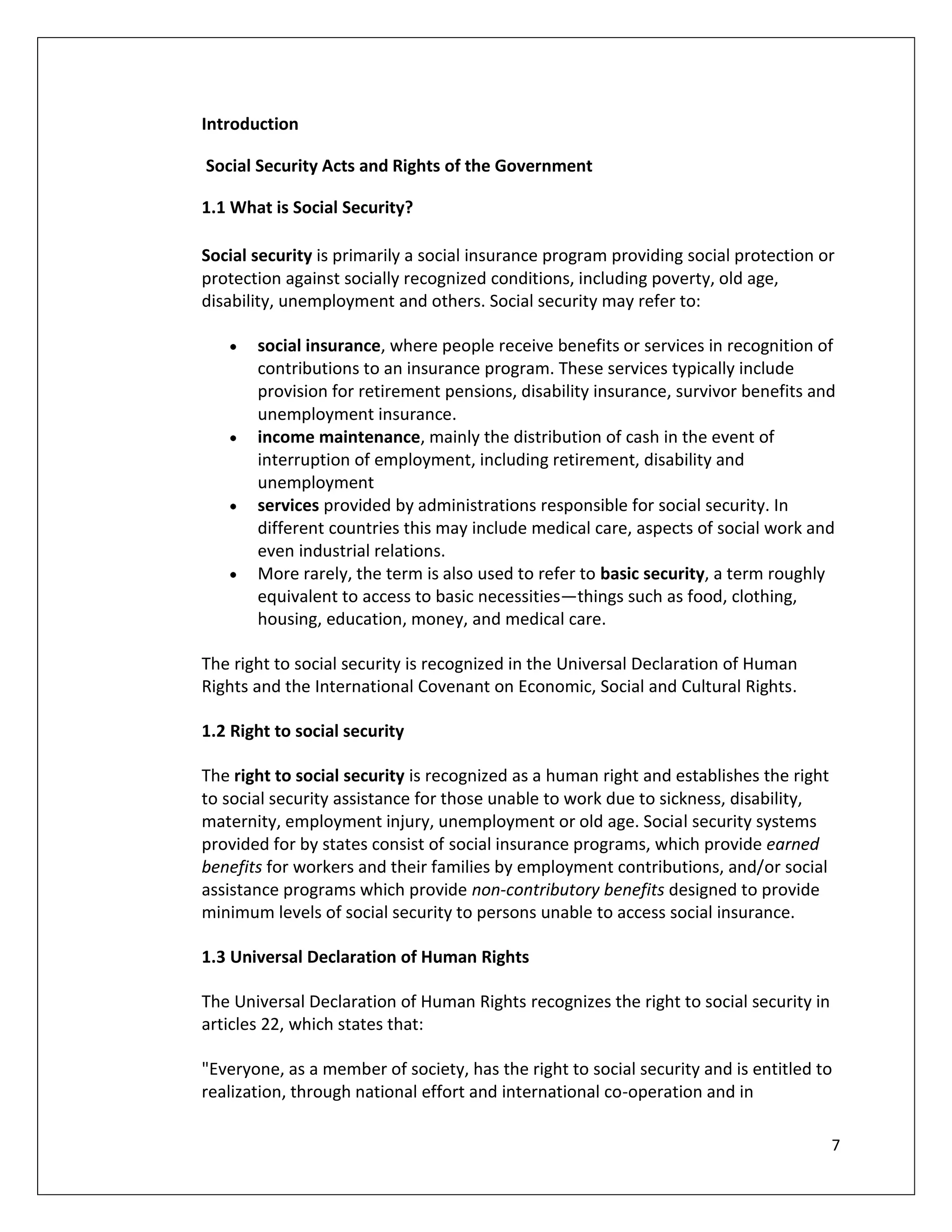 Introduction

Social Security Acts and Rights of the Government

1.1 What is Social Security?

Social security is primarily a social insurance program providing social protection or
protection against socially recognized conditions, including poverty, old age,
disability, unemployment and others. Social security may refer to:

       social insurance, where people receive benefits or services in recognition of
       contributions to an insurance program. These services typically include
       provision for retirement pensions, disability insurance, survivor benefits and
       unemployment insurance.
       income maintenance, mainly the distribution of cash in the event of
       interruption of employment, including retirement, disability and
       unemployment
       services provided by administrations responsible for social security. In
       different countries this may include medical care, aspects of social work and
       even industrial relations.
       More rarely, the term is also used to refer to basic security, a term roughly
       equivalent to access to basic necessities—things such as food, clothing,
       housing, education, money, and medical care.

The right to social security is recognized in the Universal Declaration of Human
Rights and the International Covenant on Economic, Social and Cultural Rights.

1.2 Right to social security

The right to social security is recognized as a human right and establishes the right
to social security assistance for those unable to work due to sickness, disability,
maternity, employment injury, unemployment or old age. Social security systems
provided for by states consist of social insurance programs, which provide earned
benefits for workers and their families by employment contributions, and/or social
assistance programs which provide non-contributory benefits designed to provide
minimum levels of social security to persons unable to access social insurance.

1.3 Universal Declaration of Human Rights

The Universal Declaration of Human Rights recognizes the right to social security in
articles 22, which states that:

"Everyone, as a member of society, has the right to social security and is entitled to
realization, through national effort and international co-operation and in

                                                                                        7
 