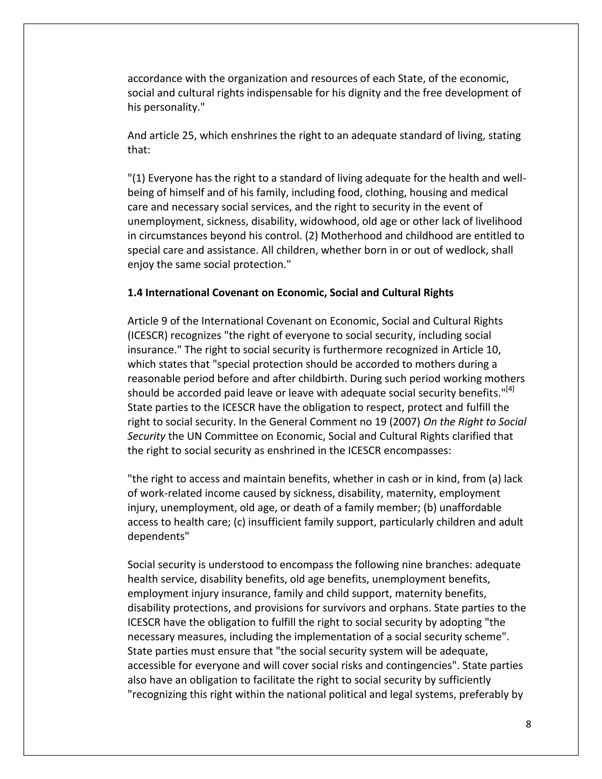 accordance with the organization and resources of each State, of the economic,
social and cultural rights indispensable for his dignity and the free development of
his personality."

And article 25, which enshrines the right to an adequate standard of living, stating
that:

"(1) Everyone has the right to a standard of living adequate for the health and well-
being of himself and of his family, including food, clothing, housing and medical
care and necessary social services, and the right to security in the event of
unemployment, sickness, disability, widowhood, old age or other lack of livelihood
in circumstances beyond his control. (2) Motherhood and childhood are entitled to
special care and assistance. All children, whether born in or out of wedlock, shall
enjoy the same social protection."

1.4 International Covenant on Economic, Social and Cultural Rights

Article 9 of the International Covenant on Economic, Social and Cultural Rights
(ICESCR) recognizes "the right of everyone to social security, including social
insurance." The right to social security is furthermore recognized in Article 10,
which states that "special protection should be accorded to mothers during a
reasonable period before and after childbirth. During such period working mothers
should be accorded paid leave or leave with adequate social security benefits."[4]
State parties to the ICESCR have the obligation to respect, protect and fulfill the
right to social security. In the General Comment no 19 (2007) On the Right to Social
Security the UN Committee on Economic, Social and Cultural Rights clarified that
the right to social security as enshrined in the ICESCR encompasses:

"the right to access and maintain benefits, whether in cash or in kind, from (a) lack
of work-related income caused by sickness, disability, maternity, employment
injury, unemployment, old age, or death of a family member; (b) unaffordable
access to health care; (c) insufficient family support, particularly children and adult
dependents"

Social security is understood to encompass the following nine branches: adequate
health service, disability benefits, old age benefits, unemployment benefits,
employment injury insurance, family and child support, maternity benefits,
disability protections, and provisions for survivors and orphans. State parties to the
ICESCR have the obligation to fulfill the right to social security by adopting "the
necessary measures, including the implementation of a social security scheme".
State parties must ensure that "the social security system will be adequate,
accessible for everyone and will cover social risks and contingencies". State parties
also have an obligation to facilitate the right to social security by sufficiently
"recognizing this right within the national political and legal systems, preferably by

                                                                                          8
 