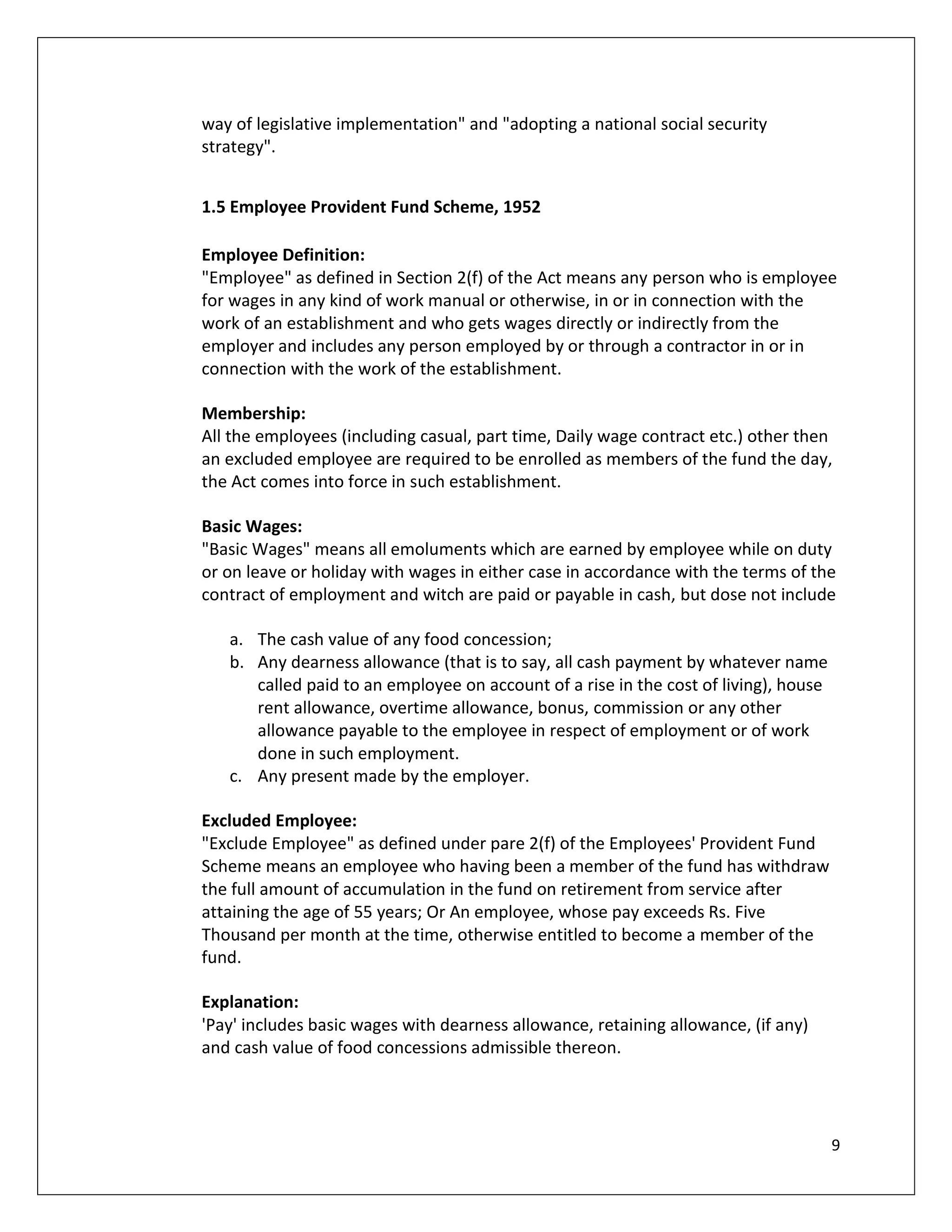 way of legislative implementation" and "adopting a national social security
strategy".


1.5 Employee Provident Fund Scheme, 1952

Employee Definition:
"Employee" as defined in Section 2(f) of the Act means any person who is employee
for wages in any kind of work manual or otherwise, in or in connection with the
work of an establishment and who gets wages directly or indirectly from the
employer and includes any person employed by or through a contractor in or in
connection with the work of the establishment.

Membership:
All the employees (including casual, part time, Daily wage contract etc.) other then
an excluded employee are required to be enrolled as members of the fund the day,
the Act comes into force in such establishment.

Basic Wages:
"Basic Wages" means all emoluments which are earned by employee while on duty
or on leave or holiday with wages in either case in accordance with the terms of the
contract of employment and witch are paid or payable in cash, but dose not include

   a. The cash value of any food concession;
   b. Any dearness allowance (that is to say, all cash payment by whatever name
      called paid to an employee on account of a rise in the cost of living), house
      rent allowance, overtime allowance, bonus, commission or any other
      allowance payable to the employee in respect of employment or of work
      done in such employment.
   c. Any present made by the employer.

Excluded Employee:
"Exclude Employee" as defined under pare 2(f) of the Employees' Provident Fund
Scheme means an employee who having been a member of the fund has withdraw
the full amount of accumulation in the fund on retirement from service after
attaining the age of 55 years; Or An employee, whose pay exceeds Rs. Five
Thousand per month at the time, otherwise entitled to become a member of the
fund.

Explanation:
'Pay' includes basic wages with dearness allowance, retaining allowance, (if any)
and cash value of food concessions admissible thereon.




                                                                                      9
 