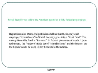 Social Security was sold to the American people as a fully funded pension plan.
Republican and Democrat politicians tell us that the money each
employee "contributes" to Social Security goes into a "trust fund." The
money from this fund is "invested" in federal government bonds. Upon
retirement, the "reserve" made up of "contributions" and the interest on
the bonds would be used to pay benefits to the retiree.
ECO 101
 