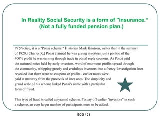 ECO 101
In practice, it is a "Ponzi scheme." Historian Mark Knutson, writes that in the summer
of 1920, [Charles K.] Ponzi claimed he was giving investors just a portion of the
400% profit he was earning through trade in postal reply coupons. As Ponzi paid
the matured notes held by early investors, word of enormous profits spread through
the community, whipping greedy and credulous investors into a frenzy. Investigation later
revealed that there were no coupons or profits - earlier notes were
paid at maturity from the proceeds of later ones. The simplicity and
grand scale of his scheme linked Ponzi's name with a particular
form of fraud.
This type of fraud is called a pyramid scheme. To pay off earlier "investors" in such
a scheme, an ever larger number of participants must to be added.
In Reality Social Security is a form of "insurance.“
(Not a fully funded pension plan.)
 