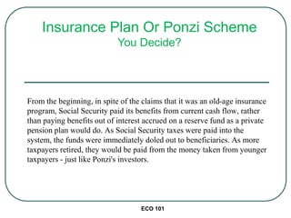 From the beginning, in spite of the claims that it was an old-age insurance
program, Social Security paid its benefits from current cash flow, rather
than paying benefits out of interest accrued on a reserve fund as a private
pension plan would do. As Social Security taxes were paid into the
system, the funds were immediately doled out to beneficiaries. As more
taxpayers retired, they would be paid from the money taken from younger
taxpayers - just like Ponzi's investors.
ECO 101
Insurance Plan Or Ponzi Scheme
You Decide?
 