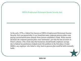 ECO 101
In the early 1970s, a federal law known as ERISA (Employment Retirement Income
Security Act) was passed after it was found that many corporate pension plans were
paying current beneficiaries directly from current contributor's funds. When income
declined, the corporate pension plans were terminated - just like the late investors in
Ponzi's scheme. (The whole idea that businesses should handle employee savings
due to federal tax preferences helped create this problem in the first place.) Under
ERISA, any employer who failed to fully fund its pension plan could be held criminally
liable.
ERISA (Employment Retirement Income Security Act)
 