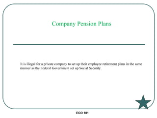 ECO 101
It is illegal for a private company to set up their employee retirement plans in the same
manner as the Federal Government set up Social Security.
Company Pension Plans
 
