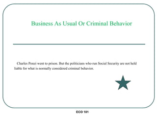 ECO 101
Charles Ponzi went to prison. But the politicians who run Social Security are not held
liable for what is normally considered criminal behavior.
Business As Usual Or Criminal Behavior
 