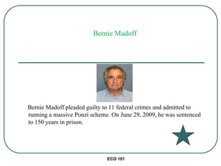 ECO 101
Bernie Madoff pleaded guilty to 11 federal crimes and admitted to
running a massive Ponzi scheme. On June 29, 2009, he was sentenced
to 150 years in prison.
Bernie Madoff
 