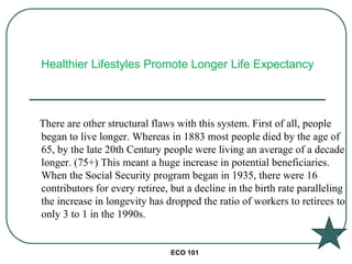 ECO 101
There are other structural flaws with this system. First of all, people
began to live longer. Whereas in 1883 most people died by the age of
65, by the late 20th Century people were living an average of a decade
longer. (75+) This meant a huge increase in potential beneficiaries.
When the Social Security program began in 1935, there were 16
contributors for every retiree, but a decline in the birth rate paralleling
the increase in longevity has dropped the ratio of workers to retirees to
only 3 to 1 in the 1990s.
Healthier Lifestyles Promote Longer Life Expectancy
 