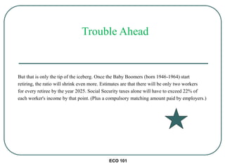 ECO 101
But that is only the tip of the iceberg. Once the Baby Boomers (born 1946-1964) start
retiring, the ratio will shrink even more. Estimates are that there will be only two workers
for every retiree by the year 2025. Social Security taxes alone will have to exceed 22% of
each worker's income by that point. (Plus a compulsory matching amount paid by employers.)
Trouble Ahead
 
