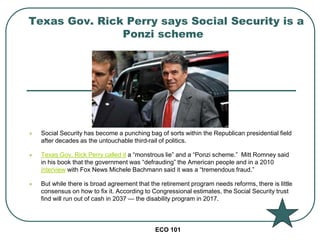 ECO 101
 Social Security has become a punching bag of sorts within the Republican presidential field
after decades as the untouchable third-rail of politics.
 Texas Gov. Rick Perry called it a “monstrous lie” and a “Ponzi scheme.” Mitt Romney said
in his book that the government was “defrauding” the American people and in a 2010
interview with Fox News Michele Bachmann said it was a “tremendous fraud.”
 But while there is broad agreement that the retirement program needs reforms, there is little
consensus on how to fix it. According to Congressional estimates, the Social Security trust
find will run out of cash in 2037 — the disability program in 2017.
Texas Gov. Rick Perry says Social Security is a
Ponzi scheme
 