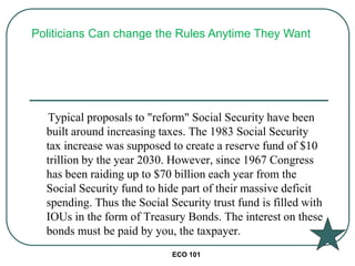 ECO 101
Typical proposals to "reform" Social Security have been
built around increasing taxes. The 1983 Social Security
tax increase was supposed to create a reserve fund of $10
trillion by the year 2030. However, since 1967 Congress
has been raiding up to $70 billion each year from the
Social Security fund to hide part of their massive deficit
spending. Thus the Social Security trust fund is filled with
IOUs in the form of Treasury Bonds. The interest on these
bonds must be paid by you, the taxpayer.
Politicians Can change the Rules Anytime They Want
 
