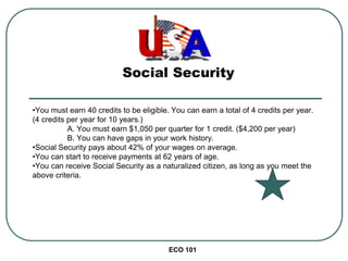 ECO 101
Social Security
•You must earn 40 credits to be eligible. You can earn a total of 4 credits per year.
(4 credits per year for 10 years.)
A. You must earn $1,050 per quarter for 1 credit. ($4,200 per year)
B. You can have gaps in your work history.
•Social Security pays about 42% of your wages on average.
•You can start to receive payments at 62 years of age.
•You can receive Social Security as a naturalized citizen, as long as you meet the
above criteria.
 