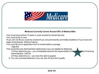 ECO 101
Medicare Currently Covers Around 50% of Medical Bills
•You must have worked 10 years in a job covered by Social Security.
•You must be 65 or over.
•If you are not 65 you could be covered if you are permanently and totally disabled or if you have end
stage renal disease. (Kidney Failure)
•You must fill out an application form 6 months before coverage.
(Age 65)
•The social Security Administration determines if you are eligible for Medicare.
1.If they determine yes – you immediately become the responsibility of the Health Care Financing
Administration. (HCFA)
2.If they determine no – you have the right to appeal.
6. You can purchase Medicare if you are over 65 and don’t qualify.
 