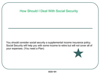 ECO 101
You should consider social security a supplemental income insurance policy.
Social Security will help you with some income to retire but will not cover all of
your expenses. (You need a Plan)
How Should I Deal With Social Security
 
