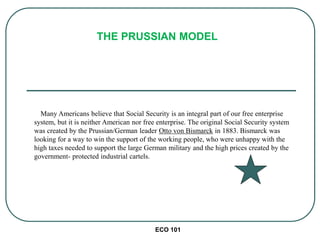 ECO 101
Many Americans believe that Social Security is an integral part of our free enterprise
system, but it is neither American nor free enterprise. The original Social Security system
was created by the Prussian/German leader Otto von Bismarck in 1883. Bismarck was
looking for a way to win the support of the working people, who were unhappy with the
high taxes needed to support the large German military and the high prices created by the
government- protected industrial cartels.
THE PRUSSIAN MODEL
 