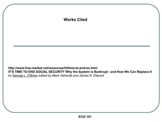 ECO 101
Works Cited
http://www.free-market.net/resources/lit/time-to-end-ss.html
IT'S TIME TO END SOCIAL SECURITY Why the System is Bankrupt - and How We Can Replace It
by George L. O'Brien edited by Mark Valverde and James R. Elwood
 