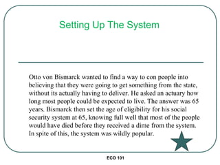 ECO 101
Otto von Bismarck wanted to find a way to con people into
believing that they were going to get something from the state,
without its actually having to deliver. He asked an actuary how
long most people could be expected to live. The answer was 65
years. Bismarck then set the age of eligibility for his social
security system at 65, knowing full well that most of the people
would have died before they received a dime from the system.
In spite of this, the system was wildly popular.
Setting Up The System
 