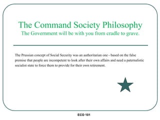 ECO 101
The Prussian concept of Social Security was an authoritarian one - based on the false
premise that people are incompetent to look after their own affairs and need a paternalistic
socialist state to force them to provide for their own retirement.
The Command Society Philosophy
The Government will be with you from cradle to grave.
 