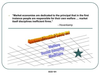 ECO 101
 “Market economies are dedicated to the principal that in the first
instance people are responsible for their own welfare … market
itself disciplines inefficient firms.”
- Hovenkamp
 