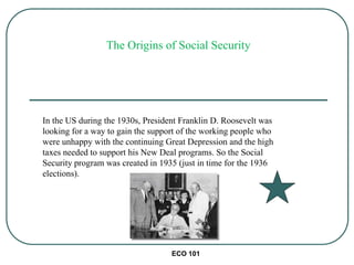 ECO 101
The Origins of Social Security
In the US during the 1930s, President Franklin D. Roosevelt was
looking for a way to gain the support of the working people who
were unhappy with the continuing Great Depression and the high
taxes needed to support his New Deal programs. So the Social
Security program was created in 1935 (just in time for the 1936
elections).
 