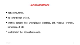 25/11/2024 13
Social assistance
• not an insurance.
• no contribution system.
• entitles persons like unemployed, disabled, old, widows, orphans,
handicapped, etc.
• fund is from the general revenues.
 