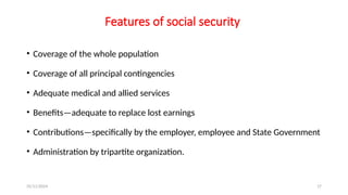 25/11/2024 17
Features of social security
• Coverage of the whole population
• Coverage of all principal contingencies
• Adequate medical and allied services
• Benefits—adequate to replace lost earnings
• Contributions—specifically by the employer, employee and State Government
• Administration by tripartite organization.
 