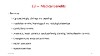 25/11/2024 26
ESI – Medical Benefits
• Services
• Op care/Supply of drugs and dressings
• Specialist services/Pathological and radiological services
• Domiciliary services
• Antenatal, natal, postnatal services/family planning/ Immunization services
• Emergency and ambulance services
• Health education
• Inpatient services
 