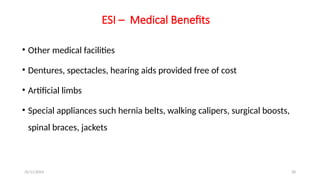 25/11/2024 28
ESI – Medical Benefits
• Other medical facilities
• Dentures, spectacles, hearing aids provided free of cost
• Artificial limbs
• Special appliances such hernia belts, walking calipers, surgical boosts,
spinal braces, jackets
 