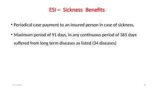 25/11/2024 29
ESI – Sickness Benefits
• Periodical case payment to an insured person in case of sickness.
• Maximum period of 91 days, in any continuous period of 365 days
suffered from long term diseases as listed (34 diseases)
 