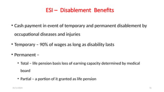 25/11/2024 31
ESI – Disablement Benefits
• Cash payment in event of temporary and permanent disablement by
occupational diseases and injuries
• Temporary – 90% of wages as long as disability lasts
• Permanent –
• Total – life pension basis loss of earning capacity determined by medical
board
• Partial – a portion of it granted as life pension
 