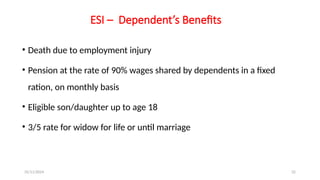 25/11/2024 32
ESI – Dependent’s Benefits
• Death due to employment injury
• Pension at the rate of 90% wages shared by dependents in a fixed
ration, on monthly basis
• Eligible son/daughter up to age 18
• 3/5 rate for widow for life or until marriage
 