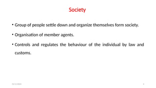 25/11/2024 4
Society
• Group of people settle down and organize themselves form society.
• Organisation of member agents.
• Controls and regulates the behaviour of the individual by law and
customs.
 