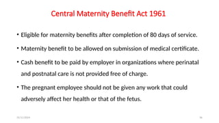 25/11/2024 36
Central Maternity Benefit Act 1961
• Eligible for maternity benefits after completion of 80 days of service.
• Maternity benefit to be allowed on submission of medical certificate.
• Cash benefit to be paid by employer in organizations where perinatal
and postnatal care is not provided free of charge.
• The pregnant employee should not be given any work that could
adversely affect her health or that of the fetus.
 
