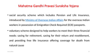 25/11/2024 37
Mahatma Gandhi Pravasi Suraksha Yojana
• social security scheme which includes Pension and Life Insurance,
introduced by Ministry of Overseas Indian Affairs for the overseas Indian
workers in possession of Emigration Check Required (ECR) passports.
• voluntary scheme designed to help workers to meet their three financial
needs: saving for retirement, saving for their return and resettlement,
and providing free life insurance offering coverage for death from
natural cause
 
