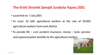 25/11/2024 41
The Krishi Shramik Samajik Suraksha Yojana 2001
• Launched on 1 July,2001
• To cover 10 lakh agricultural workers at the rate of 20,000
agricultural workers from each district
• To provide life – cum accident insurance, money – back, pension
and superannuation benefits to the agricultural workers
 