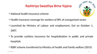 25/11/2024 42
Rashtriya Swasthya Bima Yojana
• National health insurance scheme
• Health insurance coverage for workers of BPL of unorganised sector
• Launched by Ministry of Labour and employment, GoI on October 1,
2007.
• To provide cashless insurance for hospitalization in public and private
hospitals
• RSBY scheme transferred to Ministry of health and Family welfare (2015)
 