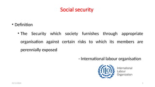 25/11/2024 5
Social security
• Definition
• The Security which society furnishes through appropriate
organisation against certain risks to which its members are
perennially exposed
- International labour organisation
 