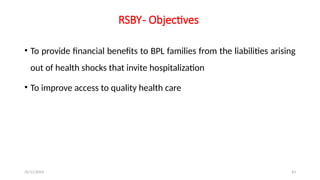 25/11/2024 43
RSBY- Objectives
• To provide financial benefits to BPL families from the liabilities arising
out of health shocks that invite hospitalization
• To improve access to quality health care
 