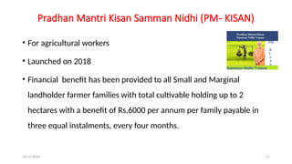 25/11/2024 51
Pradhan Mantri Kisan Samman Nidhi (PM- KISAN)
• For agricultural workers
• Launched on 2018
• Financial benefit has been provided to all Small and Marginal
landholder farmer families with total cultivable holding up to 2
hectares with a benefit of Rs.6000 per annum per family payable in
three equal instalments, every four months.
 