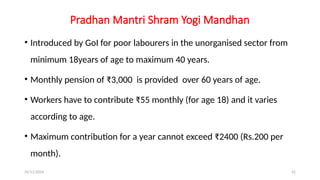 25/11/2024 52
Pradhan Mantri Shram Yogi Mandhan
• Introduced by GoI for poor labourers in the unorganised sector from
minimum 18years of age to maximum 40 years.
• Monthly pension of ₹3,000 is provided over 60 years of age.
• Workers have to contribute ₹55 monthly (for age 18) and it varies
according to age.
• Maximum contribution for a year cannot exceed ₹2400 (Rs.200 per
month).
 