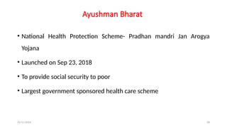 25/11/2024 58
Ayushman Bharat
• National Health Protection Scheme- Pradhan mandri Jan Arogya
Yojana
• Launched on Sep 23, 2018
• To provide social security to poor
• Largest government sponsored health care scheme
 