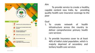 25/11/2024 59
Aim
To provide service to create a healthy,
capable content new India, by providing
quality health care insurance coverage to the
poor
Goal
1. To create network of health
infrastructure across the country to
deliver comprehensive primary health
care services
2. To provide insurance cover to at least
40% of India’s total population, which is
majorly deprived of secondary and
tertiary health care services
 