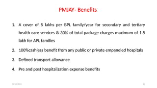 25/11/2024 62
PMJAY- Benefits
1. A cover of 5 lakhs per BPL family/year for secondary and tertiary
health care services & 30% of total package charges maximum of 1.5
lakh for APL families
2. 100%cashless benefit from any public or private empaneled hospitals
3. Defined transport allowance
4. Pre and post hospitalization expense benefits
 