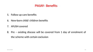25/11/2024 63
PMJAY- Benefits
5. Follow up care benefits
6. New-born child/ children benefits
7. AYUSH covered
8. Pre – existing disease will be covered from 1 day of enrolment of
the scheme with certain exclusion
 